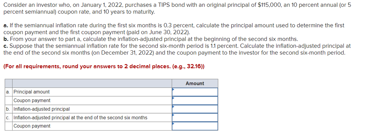 Consider an investor who, on January 1, 2022, purchases a TIPS bond with an original principal of $115,000, an 10 percent annual (or 5
percent semiannual) coupon rate, and 10 years to maturity.
a. If the semiannual inflation rate during the first six months is 0.3 percent, calculate the principal amount used to determine the first
coupon payment and the first coupon payment (paid on June 30, 2022).
b. From your answer to part a, calculate the inflation-adjusted principal at the beginning of the second six months.
c. Suppose that the semiannual inflation rate for the second six-month period is 1.1 percent. Calculate the inflation-adjusted principal at
the end of the second six months (on December 31, 2022) and the coupon payment to the investor for the second six-month period.
(For all requirements, round your answers to 2 decimal places. (e.g., 32.16))
a. Principal amount
Coupon payment
b. Inflation-adjusted principal
c.
Inflation-adjusted principal at the end of the second six months
Coupon payment
Amount