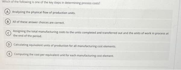 Which of the following is one of the key steps in determining process costs?
Analyzing the physical flow of production units.
All of these answer choices are correct.
Assigning the total manufacturing costs to the units completed and transferred out and the units of work in process at
the end of the period.
Calculating equivalent units of production for all manufacturing cost elements.
Computing the cost per equivalent unit for each manufacturing cost element.