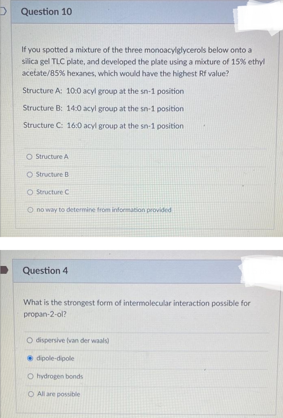 D
Question 10
If you spotted a mixture of the three monoacylglycerols below onto a
silica gel TLC plate, and developed the plate using a mixture of 15% ethyl
acetate/85% hexanes, which would have the highest Rf value?
Structure A: 10:0 acyl group at the sn-1 position
Structure B: 14:0 acyl group at the sn-1 position
Structure C: 16:0 acyl group at the sn-1 position
O Structure A
O Structure B
O Structure C
O no way to determine from information provided
Question 4
What is the strongest form of intermolecular interaction possible for
propan-2-ol?
O dispersive (van der waals)
dipole-dipole
O hydrogen bonds
O All are possible