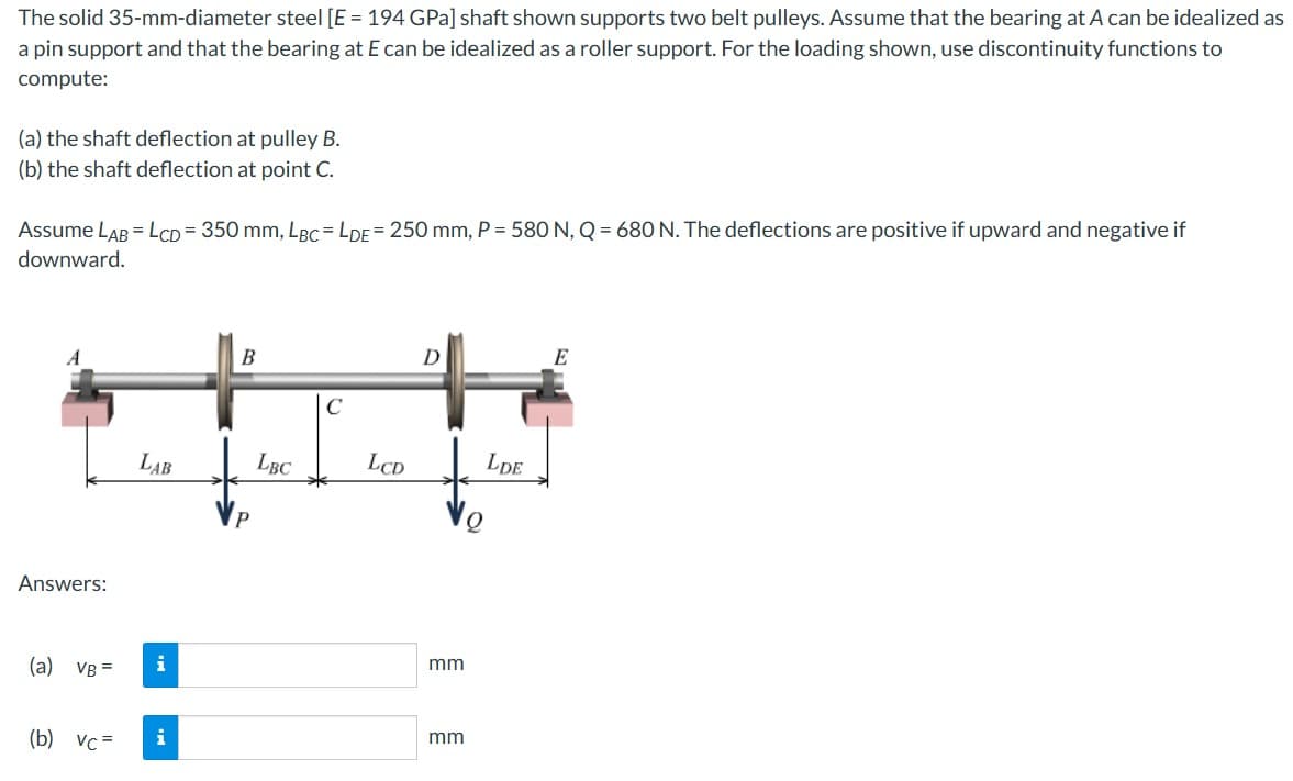 The solid 35-mm-diameter steel [E = 194 GPa] shaft shown supports two belt pulleys. Assume that the bearing at A can be idealized as
a pin support and that the bearing at E can be idealized as a roller support. For the loading shown, use discontinuity functions to
compute:
(a) the shaft deflection at pulley B.
(b) the shaft deflection at point C.
Assume LAB = LCD = 350 mm, LBC=LDE=250 mm, P = 580 N, Q = 680 N. The deflections are positive if upward and negative if
downward.
Answers:
B
C
D
E
LAB
LBC
LCD
LDE
(a) VB =
i
mm
(b) vc=
i
mm