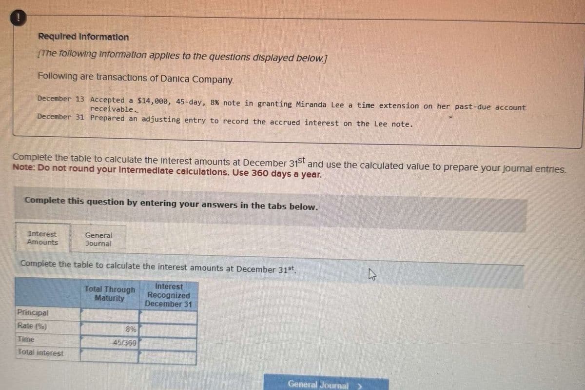 Required Information
[The following Information applies to the questions displayed below.]
Following are transactions of Danica Company.
December 13 Accepted a $14,000, 45-day, 8% note in granting Miranda Lee a time extension on her past-due account
receivable.
December 31 Prepared an adjusting entry to record the accrued interest on the Lee note.
Complete the table to calculate the interest amounts at December 31st and use the calculated value to prepare your journal entries.
Note: Do not round your Intermediate calculations. Use 360 days a year.
Complete this question by entering your answers in the tabs below.
Interest
Amounts
General
Journal
Complete the table to calculate the interest amounts at December 31st.
Total Through
Maturity
Interest
Recognized
December 31
Principal
Rate (%)
8%
Time
45/360
Total interest
General Journal >