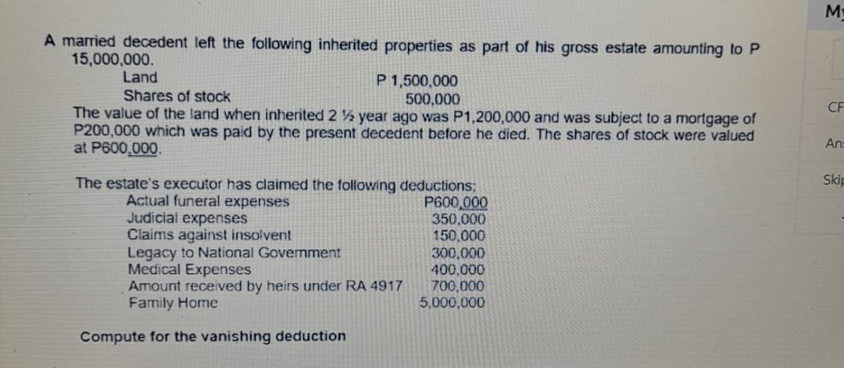 My
A married decedent left the following inherited properties as part of his gross estate amounting to P
15,000,000.
Land
P 1,500,000
500,000
The value of the land when inherited 2 ½ year ago was P1,200,000 and was subject to a mortgage of
P200,000 which was paid by the present decedent before he died. The shares of stock were valued
Shares of stock
CF
An=
at P600,000.
Skip
The estate's executor has claimed the following deductions;
P600,000
350,000
150,000
300,000
400,000
700,000
5,000,000
Actual funeral expenses
Judicial expenses
Claims against insolvent
Legacy to National Government
Medical Expenses
Amount received by heirs under RA 4917
Family Home
Compute for the vanishing deduction
