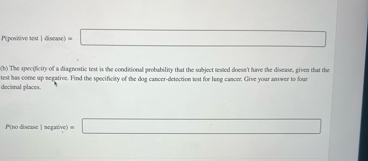 P(positive test | disease) =
(b) The specificity of a diagnostic test is the conditional probability that the subject tested doesn't have the disease, given that the
test has come up negative. Find the specificity of the dog cancer-detection test for lung cancer. Give your answer to four
decimal places.
P(no disease | negative) =