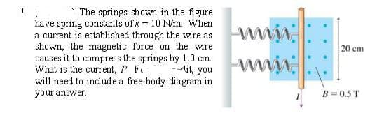 The springs shown in the figure
have spring constants of k-10 N/m. When
a current is established through the wire as
shown, the magnetic force on the wire
causes it to compress the springs by 1.0 cm.
What is the current,
will need to include a free-body diagram in
your answer.
F
20 cm
Ait, you
www.
B=0.5T