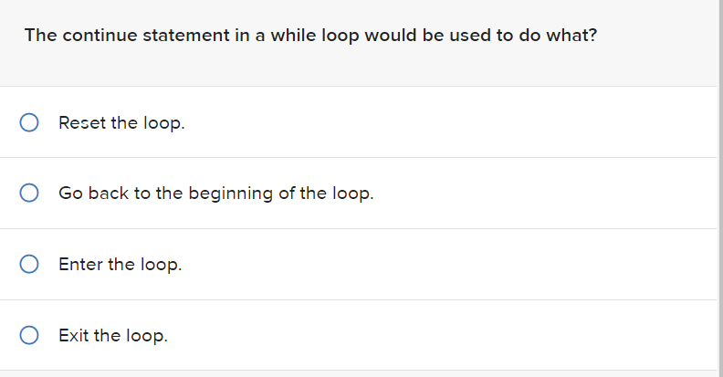 The continue statement in a while loop would be used to do what?
O Reset the loop.
Go back to the beginning of the loop.
O Enter the loop.
O Exit the loop.