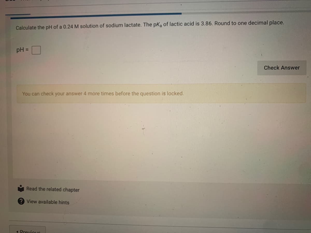 Calculate the pH of a 0.24 M solution of sodium lactate. The pKa of lactic acid is 3.86. Round to one decimal place.
pH =
Check Answer
You can check your answer 4 more times before the question is locked.
Read the related chapter
View available hints
1 Previour
