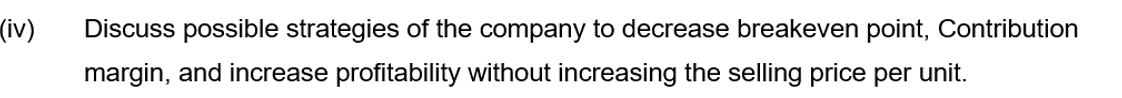 (iv)
Discuss possible strategies of the company to decrease breakeven point, Contribution
margin, and increase profitability without increasing the selling price per unit.