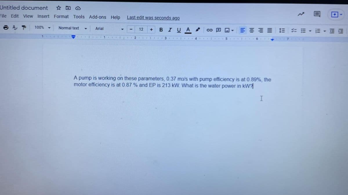 Untitled document
File Edit View Insert Format Tools Add-ons Help
Last edit was seconds ago
100%
Normal text
Arial
E E E E
....
BIUA
1E E -E
12
1
21
514
6.
A pump is working on these parameters, 0.37 m3/s with pump efficiency is at 0.89%, the
motor efficiency is at 0 87 % and EP is 213 kW. What is the water power in kW
