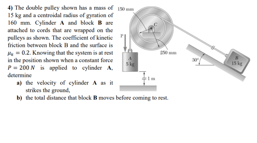 4) The double pulley shown has a mass of 150 mm
15 kg and a centroidal radius of gyration of
160 mm. Cylinder A and block B are
attached to cords that are wrapped on the
pulleys as shown. The coefficient of kinetic
friction between block B and the surface is
250 mm
Hk = 0.2. Knowing that the system is at rest
in the position shown when a constant force
P = 200 N is applied to cylinder A,
determine
A
5 kg
30°
15 kg
m
a) the velocity of cylinder A as it
strikes the ground,
b) the total distance that block B moves before coming to rest.
