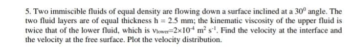 5. Two immiscible fluids of equal density are flowing down a surface inclined at a 30° angle. The
two fluid layers are of equal thickness h = 2.5 mm; the kinematic viscosity of the upper fluid is
twice that of the lower fluid, which is Viower-2x10 m² s. Find the velocity at the interface and
the velocity at the free surface. Plot the velocity distribution.
