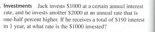 Investments Jack invests $1000 at a certain annual interest
rate, and he invests another $2000 at an annual rate that is
one-half percent higher. If he receives a total of $190 interest
in I year, at what rate is the $1000 invested?
