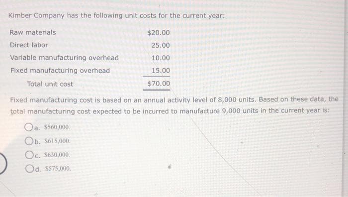 Kimber Company has the following unit costs for the current year:
Raw materials
Direct labor
Variable manufacturing overhead
Fixed manufacturing overhead
Total unit cost
$20.00
25.00
10.00
15.00
$70.00
Fixed manufacturing cost is based on an annual activity level of 8,000 units. Based on these data, the
total manufacturing cost expected to be incurred to manufacture 9,000 units in the current year is:
Oa. $560,000.
Ob. $615,000.
Oc. $630,000.
Od. $575,000.