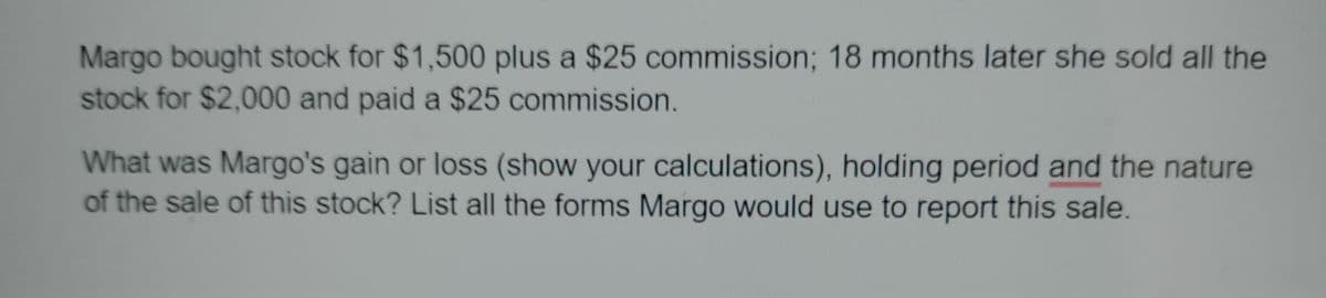 Margo bought stock for $1,500 plus a $25 commission; 18 months later she sold all the
stock for $2,000 and paid a $25 commission.
What was Margo's gain or loss (show your calculations), holding period and the nature
of the sale of this stock? List all the forms Margo would use to report this sale.