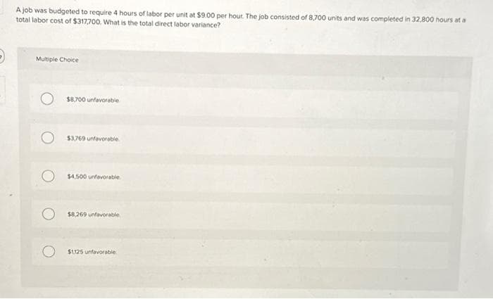 A job was budgeted to require 4 hours of labor per unit at $9.00 per hour. The job consisted of 8,700 units and was completed in 32,800 hours at a
total labor cost of $317,700. What is the total direct labor variance?
Multiple Choice
$8,700 unfavorable
$3,769 unfavorable
$4,500 unfavorable
$8,269 unfavorable
$1125 unfavorable