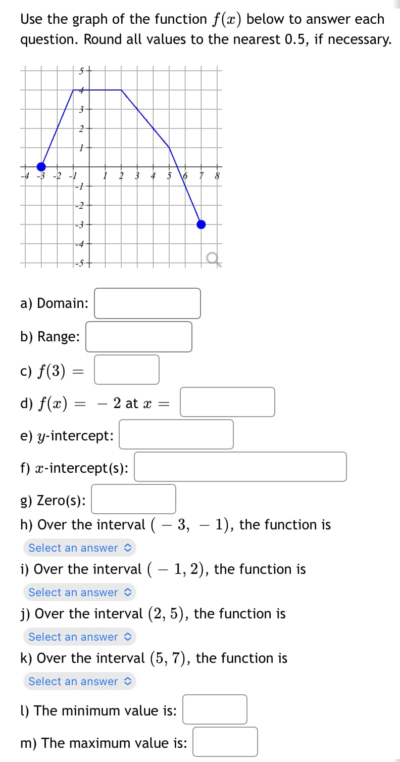 Use the graph of the function f(x) below to answer each
question. Round all values to the nearest 0.5, if necessary.
5
-2
-3
-4
5
=
a) Domain:
b) Range:
c) f(3)
d) f(x) =
e) y-intercept:
f) x-intercept(s):
g) Zero(s):
h) Over the interval ( – 3, — 1), the function is
Select an answer
i) Over the interval ( − 1, 2), the function is
Select an answer
j) Over the interval (2, 5), the function is
Select an answer
k) Over the interval (5, 7), the function is
Select an answer
- 2 at x =
8
1) The minimum value is:
m) The maximum value is: