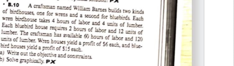 B.10
A craftsman named William Barnes builds two kinds
of birdhouses, one for wrens and a second for bluebirds. Each
wren birdhouse takes 4 hours of labor and 4 units of lumber.
Each bluebird house requires 2 hours of labor and 12 units of
lumber. The craftsman has available 60 hours of labor and 120
units of lumber. Wren houses yield a profit of $6 each, and blue-
bird houses yield a profit of $15 each.
a) Write out the objective and constraints
b) Solve graphically. PX