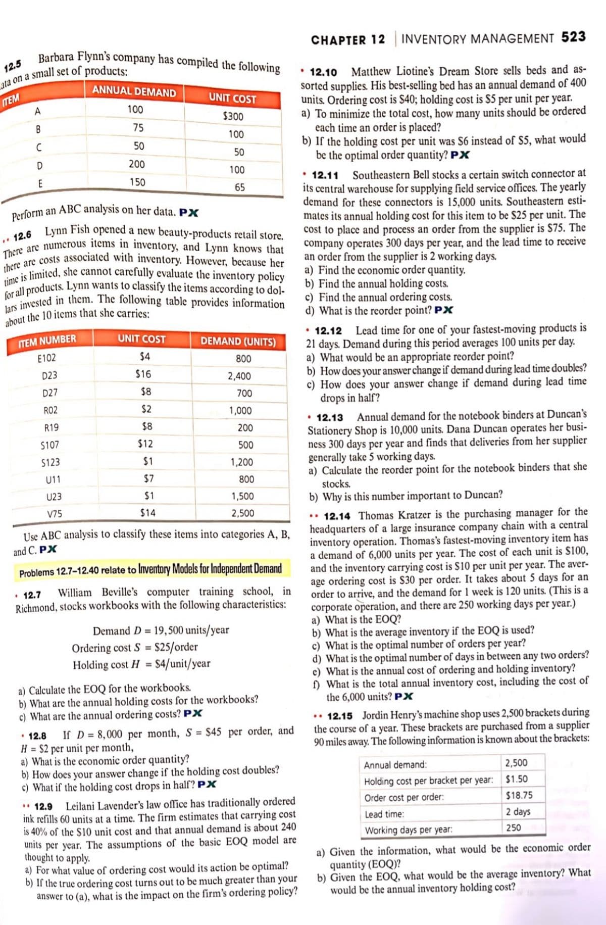 Barbara Flynn's company has compiled the following
12.5
ata on a small set of products:
ITEM
A
B
C
D
E
ANNUAL DEMAND
ITEM NUMBER
E102
D23
D27
R02
R19
$107
$123
U11
U23
V75
100
75
50
200
150
Perform an ABC analysis on her data. PX
12.6 Lynn Fish opened a new beauty-products retail store.
There are numerous items in inventory, and Lynn knows that
there are costs associated with inventory. However, because her
time is limited, she cannot carefully evaluate the inventory policy
for all products. Lynn wants to classify the items according to dol-
lars invested in them. The following table provides information
about the 10 items that she carries:
UNIT COST
$300
100
50
100
65
UNIT COST
$4
$16
$8
$2
$8
$12
$1
$7
$1
$14
DEMAND (UNITS)
800
2,400
700
1,000
200
500
1,200
800
Use ABC analysis to classify these items into categories A, B,
and C. PX
1,500
2,500
Problems 12.7-12.40 relate to Inventory Models for Independent Demand
• 12.7
William Beville's computer training school, in
Richmond, stocks workbooks with the following characteristics:
Demand D= 19,500 units/year
Ordering cost S = $25/order
Holding cost H = $4/unit/year
a) Calculate the EOQ for the workbooks.
b) What are the annual holding costs for the workbooks?
c) What are the annual ordering costs? PX
12.8 If D= 8,000 per month, S = $45 per order, and
H = $2 per unit per month,
a) What is the economic order quantity?
b) How does your answer change if the holding cost doubles?
c) What if the holding cost drops in half? PX
12.9
Leilani Lavender's law office has traditionally ordered
ink refills 60 units at a time. The firm estimates that carrying cost
is 40% of the $10 unit cost and that annual demand is about 240
units per year. The assumptions of the basic EOQ model are
thought to apply.
a) For what value of ordering cost would its action be optimal?
b) If the true ordering cost turns out to be much greater than your
answer to (a), what is the impact on the firm's ordering policy?
CHAPTER 12 INVENTORY MANAGEMENT 523
• 12.10
Matthew Liotine's Dream Store sells beds and as-
sorted supplies. His best-selling bed has an annual demand of 400
units. Ordering cost is $40; holding cost is $5 per unit per year.
a) To minimize the total cost, how many units should be ordered
each time an order is placed?
b) If the holding cost per unit was S6 instead of $5, what would
be the optimal order quantity? PX
• 12.11
Southeastern Bell stocks a certain switch connector at
its central warehouse for supplying field service offices. The yearly
demand for these connectors is 15,000 units. Southeastern esti-
mates its annual holding cost for this item to be $25 per unit. The
cost to place and process an order from the supplier is $75. The
company operates 300 days per year, and the lead time to receive
an order from the supplier is 2 working days.
a) Find the economic order quantity.
b) Find the annual holding costs.
c) Find the annual ordering costs.
d) What is the reorder point? PX
12.12 Lead time for one of your fastest-moving products is
21 days. Demand during this period averages 100 units per day.
a) What would be an appropriate reorder point?
b) How does your answer change if demand during lead time doubles?
c) How does your answer change if demand during lead time
drops in half?
• 12.13 Annual demand for the notebook binders at Duncan's
Stationery Shop is 10,000 units. Dana Duncan operates her busi-
ness 300 days per year and finds that deliveries from her supplier
generally take 5 working days.
a) Calculate the reorder point for the notebook binders that she
stocks.
b) Why is this number important to Duncan?
..12.14 Thomas Kratzer is the purchasing manager for the
headquarters of a large insurance company chain with a central
inventory operation. Thomas's fastest-moving inventory item has
a demand of 6,000 units per year. The cost of each unit is $100,
and the inventory carrying cost is $10 per unit per year. The aver-
age ordering cost is $30 per order. It takes about 5 days for an
order to arrive, and the demand for 1 week is 120 units. (This is a
corporate operation, and there are 250 working days per year.)
a) What is the EOQ?
b) What is the average inventory if the EOQ is used?
c) What is the optimal number of orders per year?
d) What is the optimal number of days in between any two orders?
e) What is the annual cost of ordering and holding inventory?
f) What is the total annual inventory cost, including the cost of
the 6,000 units? PX
.. 12.15 Jordin Henry's machine shop uses 2,500 brackets during
the course of a year. These brackets are purchased from a supplier
90 miles away. The following information is known about the brackets:
2,500
$1.50
$18.75
2 days
250
Annual demand:
Holding cost per bracket per year:
Order cost per order:
Lead time:
Working days per year:
a) Given the information, what would be the economic order
quantity (EOQ)?
b) Given the EOQ, what would be the average inventory? What
would be the annual inventory holding cost?