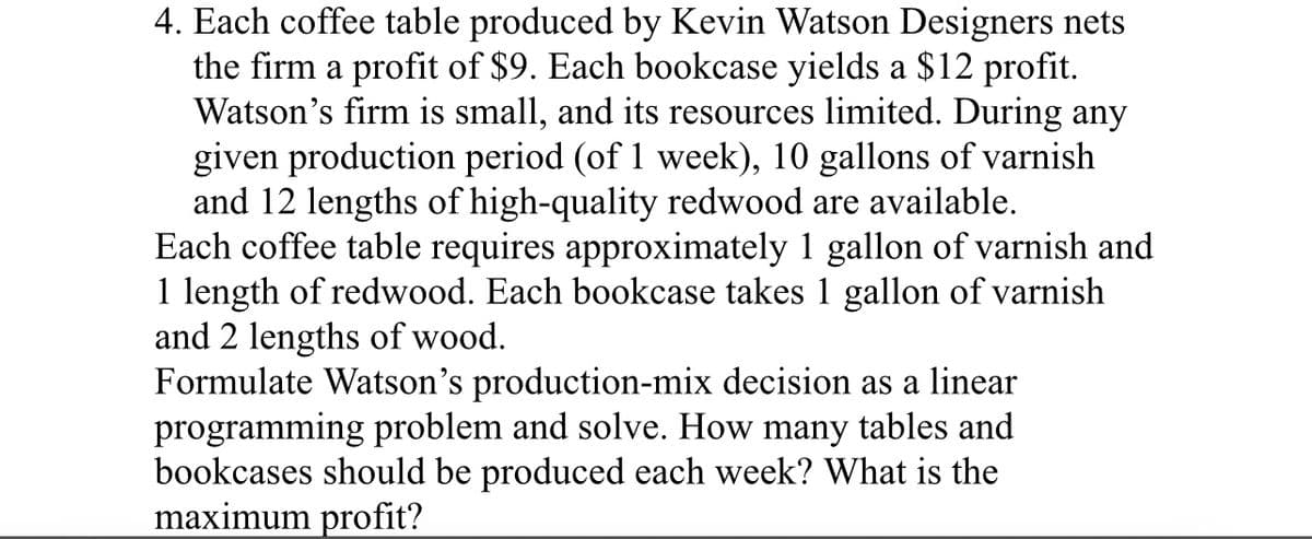 4. Each coffee table produced by Kevin Watson Designers nets
the firm a profit of $9. Each bookcase yields a $12 profit.
Watson's firm is small, and its resources limited. During any
given production period (of 1 week), 10 gallons of varnish
and 12 lengths of high-quality redwood are available.
Each coffee table requires approximately 1 gallon of varnish and
1 length of redwood. Each bookcase takes 1 gallon of varnish
and 2 lengths of wood.
Formulate Watson's production-mix decision as a linear
programming problem and solve. How many tables and
bookcases should be produced each week? What is the
maximum profit?