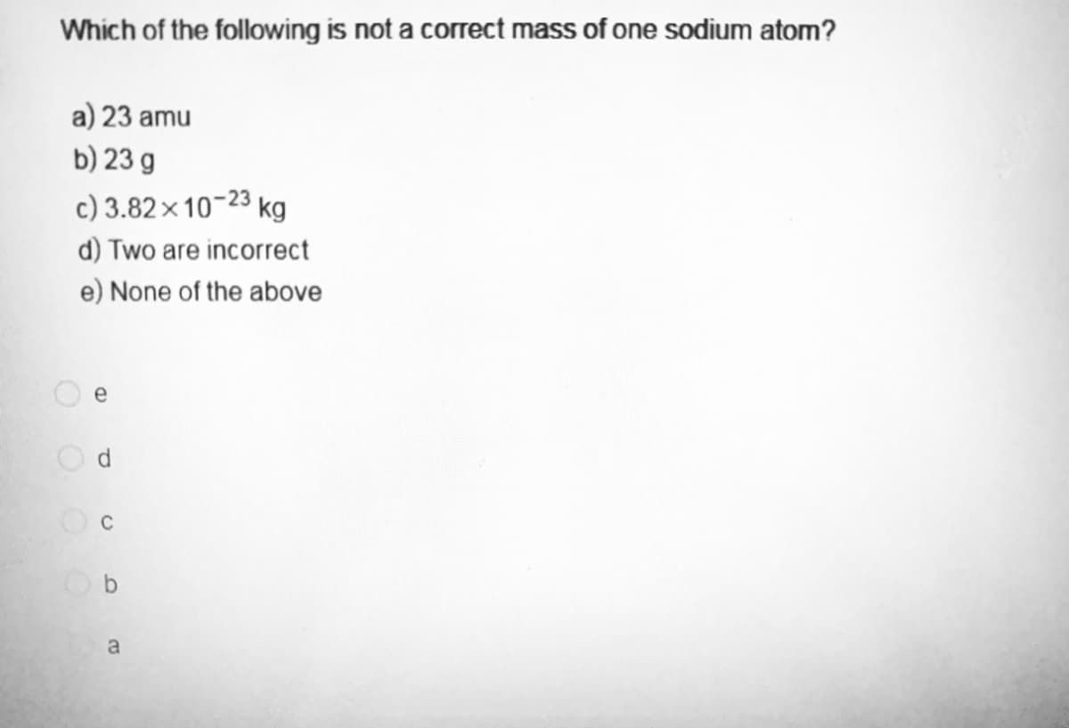 Which of the following is not a correct mass of one sodium atom?
a) 23 amu
b) 23 g
c) 3.82x10-23 kg
d) Two are incorrect
e) None of the above
(D
C
b
a