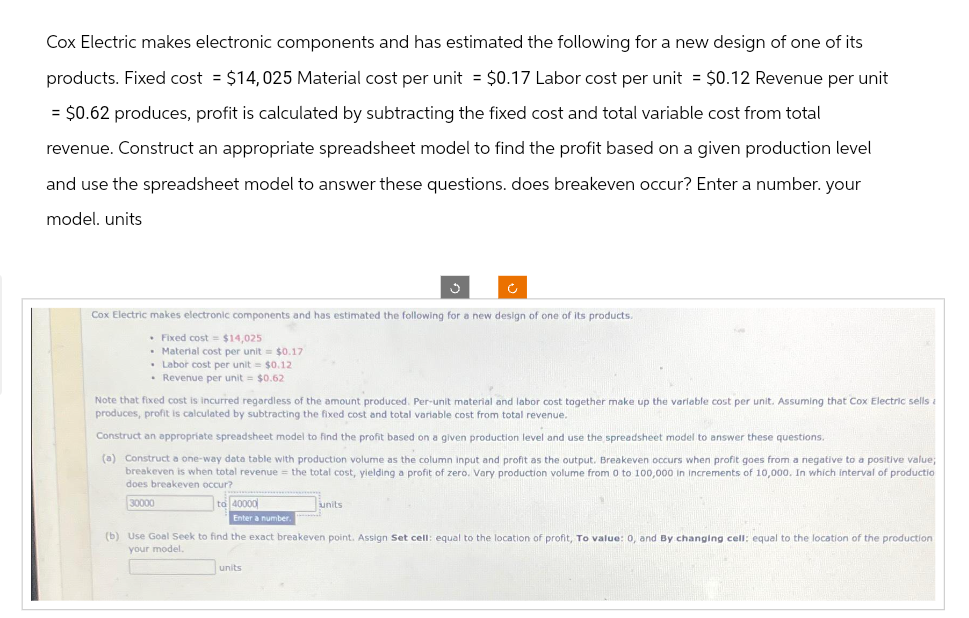 Cox Electric makes electronic components and has estimated the following for a new design of one of its
products. Fixed cost = $14,025 Material cost per unit = $0.17 Labor cost per unit = $0.12 Revenue per unit
= $0.62 produces, profit is calculated by subtracting the fixed cost and total variable cost from total
revenue. Construct an appropriate spreadsheet model to find the profit based on a given production level
and use the spreadsheet model to answer these questions. does breakeven occur? Enter a number. your
model. units
Cox Electric makes electronic components and has estimated the following for a new design of one of its products.
. Fixed cost = $14,025
Material cost per unit = $0.17
• Labor cost per unit = $0.12.
• Revenue per unit = $0.62
Note that fixed cost is incurred regardless of the amount produced. Per-unit material and labor cost together make up the variable cost per unit. Assuming that Cox Electric sells a
produces, profit is calculated by subtracting the fixed cost and total variable cost from total revenue.
Construct an appropriate spreadsheet model to find the profit based on a given production level and use the spreadsheet model to answer these questions.
(a) Construct a one-way data table with production volume as the column input and profit as the output. Breakeven occurs when profit goes from a negative to a positive value;
breakeven is when total revenue = the total cost, yielding a profit of zero. Vary production volume from 0 to 100,000 in increments of 10,000. In which interval of productio
does breakeven occur?
30000
to 40000
Enter a number.
units
(b) Use Goal Seek to find the exact breakeven point. Assign Set cell: equal to the location of profit, To value: 0, and By changing cell: equal to the location of the production
your model.
units