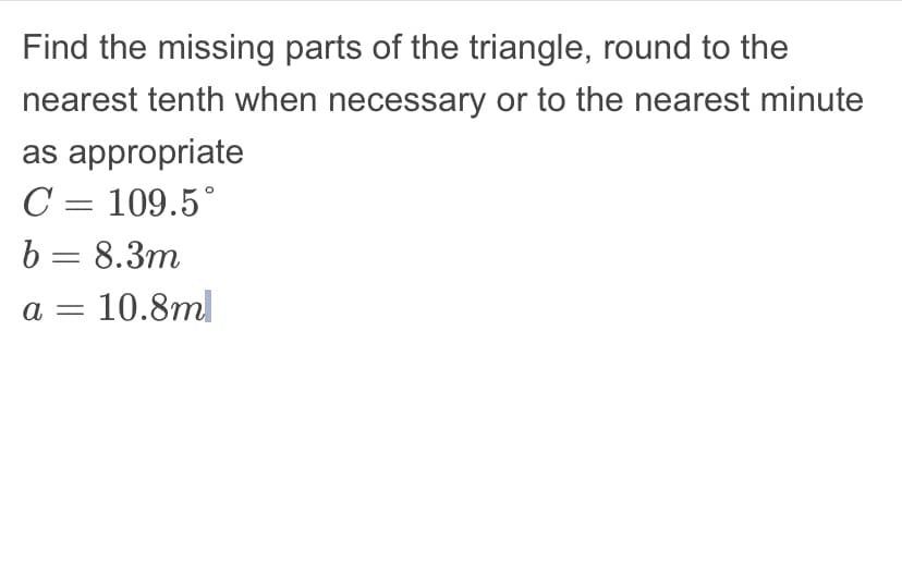 Find the missing parts of the triangle, round to the
nearest tenth when necessary or to the nearest minute
as appropriate
C = 109.5°
b = 8.3m
a = 10.8ml