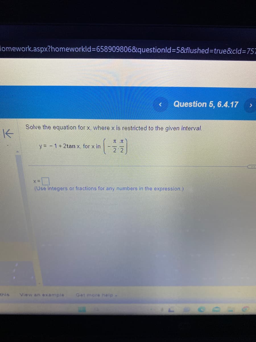 Homework.aspx?homeworkld=658909806&questionld=5&flushed=true&cid=757
K
this
Solve the equation for x, where x is restricted to the given interval.
y = 1 + 2tan x. for x in
K|2
View an example
лπ
Question 5, 6.4.17
2
x =
(Use integers or fractions for any numbers in the expression.)
Get more help -
>