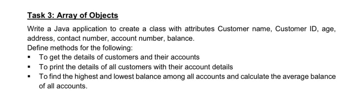 Task 3: Array of Objects
Write a Java application to create a class with attributes Customer name, Customer ID, age,
address, contact number, account number, balance.
Define methods for the following:
To get the details of customers and their accounts
■
■
■
To print the details of all customers with their account details
To find the highest and lowest balance among all accounts and calculate the average balance
of all accounts.