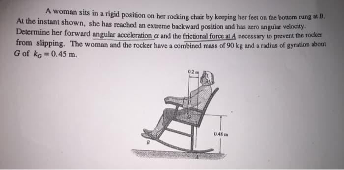 A woman sits in a rigid position on her rocking chair by keeping her feet on the bottom rung at B.
At the instant shown, she has reached an extreme backward position and has zero angular velocity.
Determine her forward angular acceleration a and the frictional force at A necessary to prevent the rocker
from slipping. The woman and the rocker have a combined mass of 90 kg and a radius of gyration about
G of kg = 0.45 m.
0.2 m
0.48 m