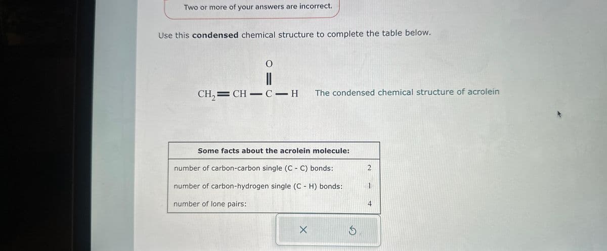 Two or more of your answers are incorrect.
Use this condensed chemical structure to complete the table below.
O
||
CH,=CH–C-H
The condensed chemical structure of acrolein
Some facts about the acrolein molecule:
number of carbon-carbon single (CC) bonds:
number of carbon-hydrogen single (CH) bonds:
number of lone pairs:
X
S
2
1
4