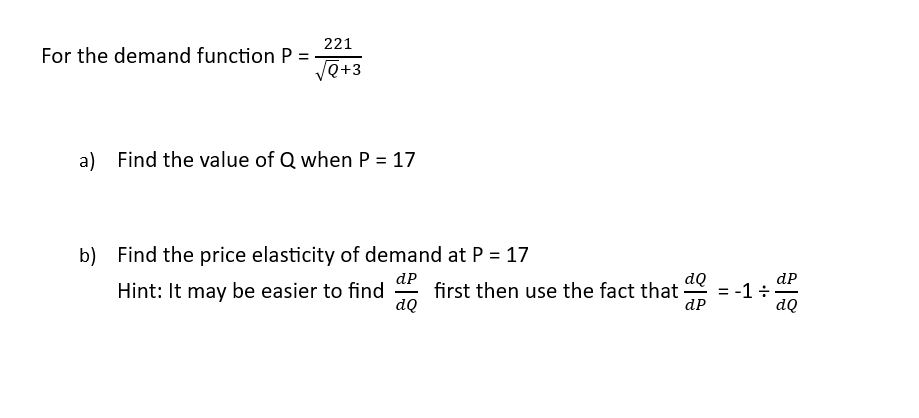 For the demand function P
=
221
√√Q+3
a) Find the value of Q when P = 17
b) Find the price elasticity of demand at P = 17
dp
Hint: It may be easier to find first then use the fact that
dQ
dQ
dP
= -1 ÷
dP
|
dQ