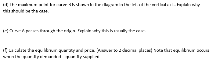 (d) The maximum point for curve B is shown in the diagram in the left of the vertical axis. Explain why
this should be the case.
(e) Curve A passes through the origin. Explain why this is usually the case.
(f) Calculate the equilibrium quantity and price. (Answer to 2 decimal places) Note that equilibrium occurs
when the quantity demanded = quantity supplied