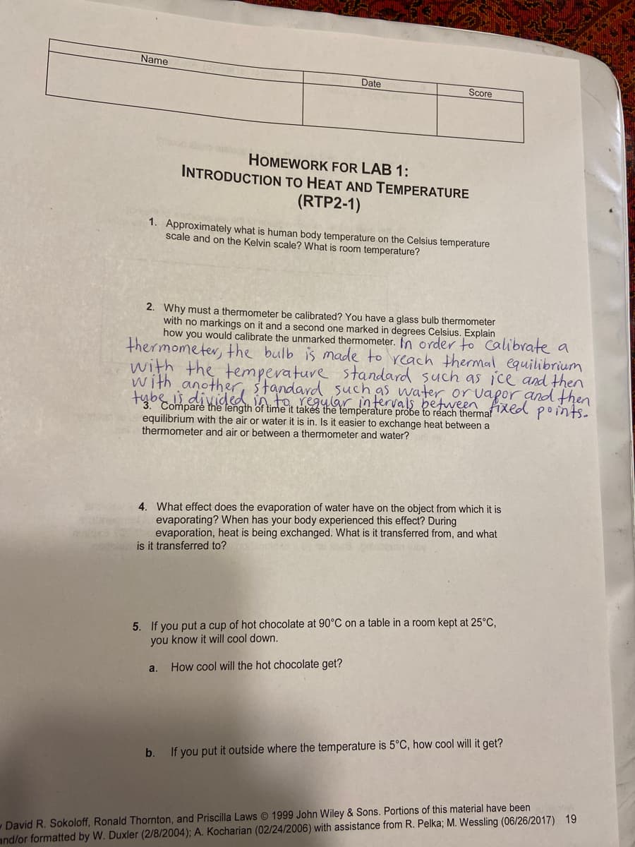 Name
Date
Score
HOMEWORK FOR LAB 1:
INTRODUCTION TO HEAT AND TEMPERATURE
(RTP2-1)
1. Approximately what is human body temperature on the Celsius temperature
scale and on the Kelvin scale? What is room temperature?
2. Why must a thermometer be calibrated? You have a glass bulb thermometer
with no markings on it and a second one marked in degrees Celsius. Explain
how you would calibrate the unmarked thermometer. In order to Calibrate a
thermometer, the bulb is made to reach thermal equilibrium
with the temperature standard such as ice and then
with another, standard 5uch as water or vapor and then
tybę divided in to regular intervals between Axed point.
abe is
the length of time it takés the temperature probe to reach therma'
equilibrium with the air or water it is in. Is it easier to exchange heat between a
thermometer and air or between a thermometer and water?
4. What effect does the evaporation of water have on the object from which it is
evaporating? When has your body experienced this effect? During
evaporation, heat is being exchanged. What is it transferred from, and what
is it transferred to?
5. If you put a cup of hot chocolate at 90°C on a table in a room kept at 25°C,
you know it will cool down.
a.
How cool will the hot chocolate get?
b.
If you put it outside where the temperature is 5°C, how cool will it get?
David R. Sokoloff, Ronald Thornton, and Priscilla Laws © 1999 John Wiley & Sons. Portions of this material have been
and/or formatted by W. Duxler (2/8/2004); A. Kocharian (02/24/2006) with assistance from R. Pelka; M. Wessling (06/26/2017) 19
