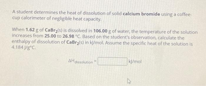 A student determines the heat of dissolution of solid calcium bromide using a coffee-
cup calorimeter of negligible heat capacity.
When 1.62 g of CaBr₂(s) is dissolved in 106.00 g of water, the temperature of the solution
increases from 25.00 to 26.98 °C. Based on the student's observation, calculate the
enthalpy of dissolution of CaBr₂(s) in kJ/mol. Assume the specific heat of the solution is
4.184 J/gºC.
AH dissolution
kJ/mol
21