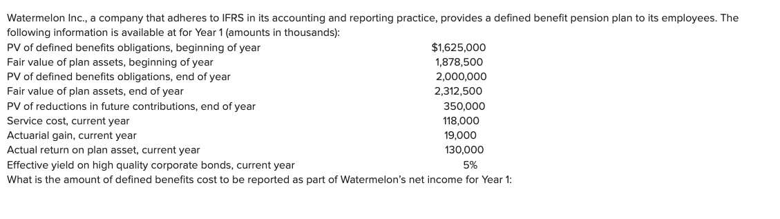 Watermelon Inc., a company that adheres to IFRS in its accounting and reporting practice, provides a defined benefit pension plan to its employees. The
following information is available at for Year 1 (amounts in thousands):
PV of defined benefits obligations, beginning of year
Fair value of plan assets, beginning of year
PV of defined benefits obligations, end of year
Fair value of plan assets, end of year
PV of reductions in future contributions, end of year
Service cost, current year
Actuarial gain, current year
Actual return on plan asset, current year
$1,625,000
1,878,500
2,000,000
2,312,500
350,000
118,000
19,000
130,000
5%
Effective yield on high quality corporate bonds, current year
What is the amount of defined benefits cost to be reported as part of Watermelon's net income for Year 1: