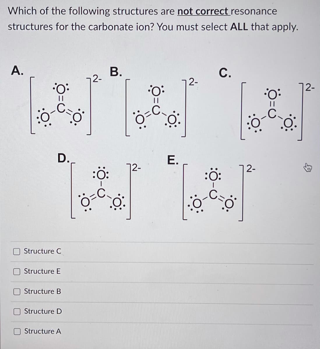 Which of the following structures are not correct resonance
structures for the carbonate ion? You must select ALL that apply.
A.
В.
С.
2-
72-
12-
:O:
:O:
D.
Е.
72-
:ö:
12-
Structure C
Structure E
Structure B
Structure D
Structure A
