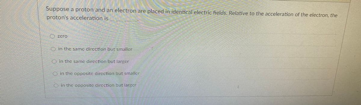 Suppose a proton and an electron are placed in identical electric fields. Relative to the acceleration of the electron, the
proton's acceleration is
O zero
in the samc direction but smaller
O in the same direction but larger
Oin the opposite direction but smallcr
Oin the opposite dircction but larger
