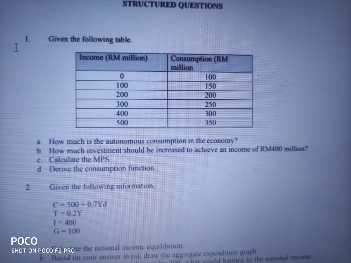 STRUCTURED QUESTIONS
1.
Given the following table.
Income (RM million)
Consumption (RM
million
100
100
150
200
200
300
250
400
300
500
350
a. How much is the autonomous consumption in the economy?
b. How much investment should be increased to achieve an income of RM400 million?
C. Calculate the MPS
d. Derive the consumption function
2.
Given the following information,
C=500 + 0.7Yd
T=02Y
13D400
G-100
РОСО
SHOT ON POCO F2 PROe the national income equilibrium.
b. Based on your answer in (a), draw the aggregate expenditure graph.
300 what would happen to the national income
