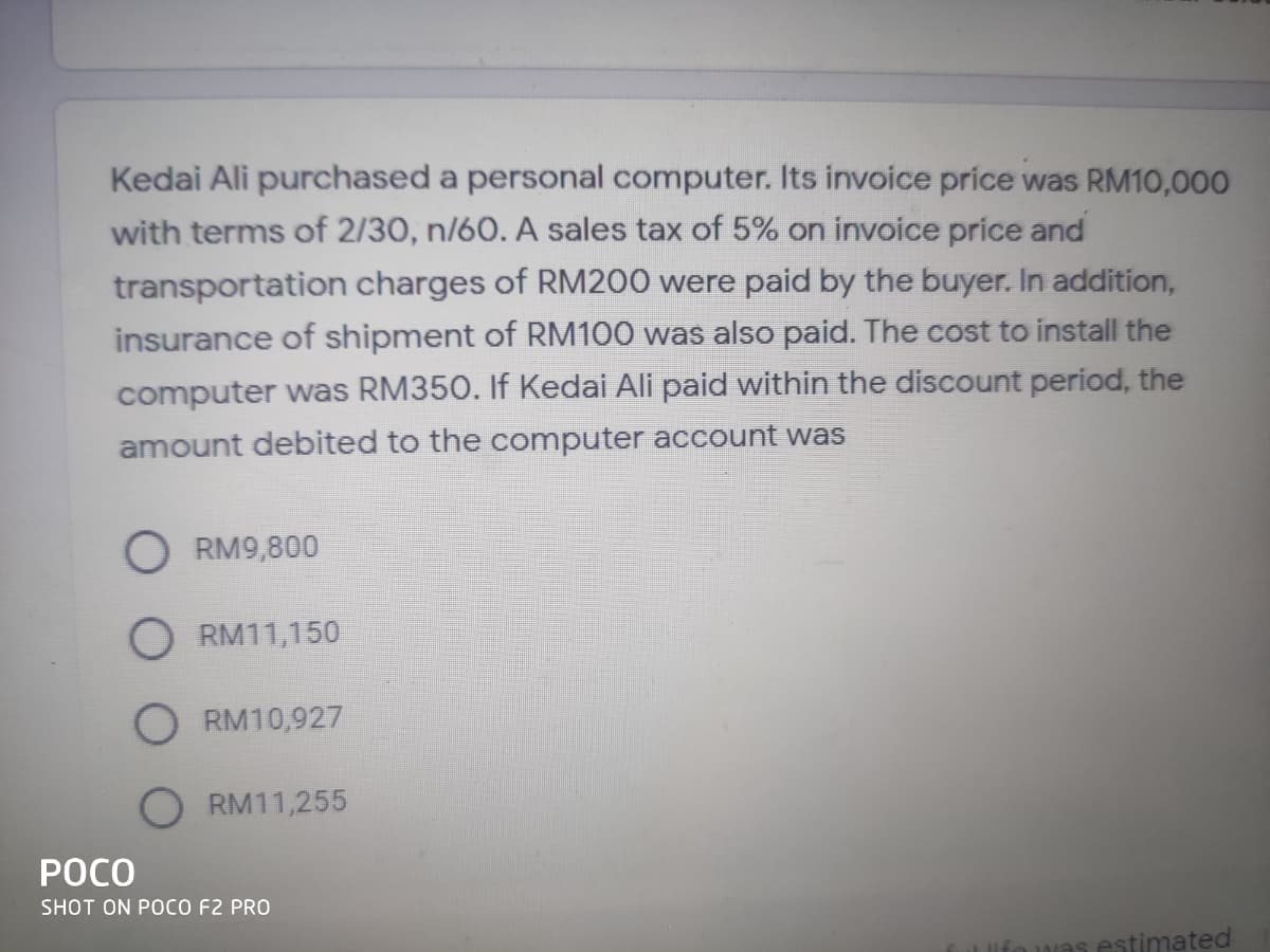 Kedai Ali purchased a personal computer. Its invoice price was RM10,000
with terms of 2/30, n/60. A sales tax of 5% on invoice price and
transportation charges of RM200 were paid by the buyer. In addition,
insurance of shipment of RM100 was also paid. The cost to install the
computer was RM350. If Kedai Ali paid within the discount period, the
amount debited to the computer account was
O RM9,800
O RM11,150
RM10,927
RM11,255
POCO
SHOT ON POCO F2 PRO
estimated
