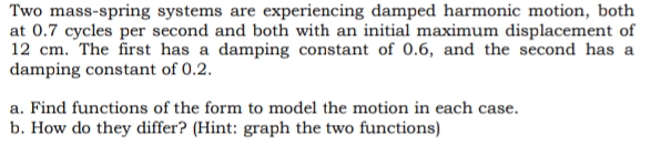 Two mass-spring systems are experiencing damped harmonic motion, both
at 0.7 cycles per second and both with an initial maximum displacement of
12 cm. The first has a damping constant of 0.6, and the second has a
damping constant of 0.2.
a. Find functions of the form to model the motion in each case.
b. How do they differ? (Hint: graph the two functions)
