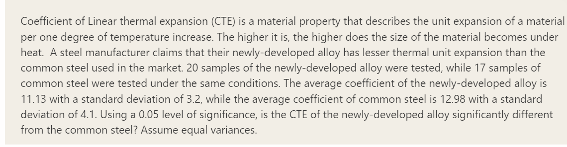 Coefficient of Linear thermal expansion (CTE) is a material property that describes the unit expansion of a material
per one degree of temperature increase. The higher it is, the higher does the size of the material becomes under
heat. A steel manufacturer claims that their newly-developed alloy has lesser thermal unit expansion than the
common steel used in the market. 20 samples of the newly-developed alloy were tested, while 17 samples of
common steel were tested under the same conditions. The average coefficient of the newly-developed alloy is
11.13 with a standard deviation of 3.2, while the average coefficient of common steel is 12.98 with a standard
deviation of 4.1. Using a 0.05 level of significance, is the CTE of the newly-developed alloy significantly different
from the common steel? Assume equal variances.