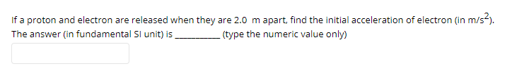 If a proton and electron are released when they are 2.0 m apart, find the initial acceleration of electron (in m/s-).
The answer (in fundamental SI unit) is
(type the numeric value only)
