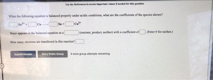 Use the References to necens important values if needed for this question.
When the following equation is balanced properly under acidic conditions, what are the coefficients of the species shown?
Cu
Sn+
Cu
Water appears in the balanced equation as a
|(reactant, product, neither) with a coefficient of
(Enter 0 for neither.)
How many electrons are transferred in this reaction?
Submit Answer
Retry Eintire Group
8 more group attempts remaining
