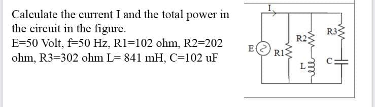 Calculate the current I and the total power in
the circuit in the figure.
E-50 Volt, f-50 Hz, R1-102 ohm, R2-202
ohm, R3-302 ohm L= 841 mH, C=102 uF
E RIS
R2
L
R3
