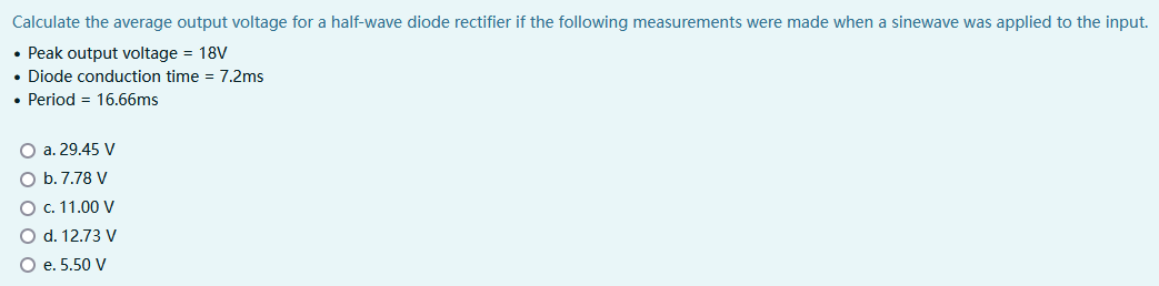 Calculate the average output voltage for a half-wave diode rectifier if the following measurements were made when a sinewave was applied to the input.
• Peak output voltage = 18V
• Diode conduction time = 7.2ms
• Period = 16.66ms
O a. 29.45 V
O b. 7.78 V
O c. 11.00 V
O d. 12.73 V
O e. 5.50 V