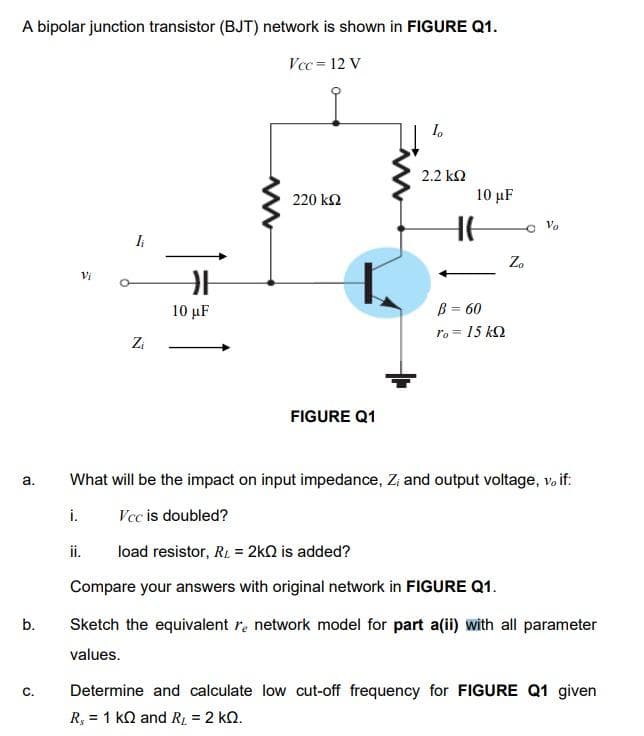 A bipolar junction transistor (BJT) network is shown in FIGURE Q1.
Vcc = 12 V
2.2 k2
220 k2
10 µF
HE
Vo
Zo
Vi
B = 60
ro = 15 kQ
10 µF
Zi
FIGURE Q1
What will be the impact on input impedance, Z, and output voltage, vo if:
а.
i.
Vcc is doubled?
ii.
load resistor, R. = 2kQ is added?
Compare your answers with original network in FIGURE Q1.
b.
Sketch the equivalent re network model for part a(ii) with all parameter
values.
Determine and calculate low cut-off frequency for FIGURE Q1 given
R, = 1 kQ and RL = 2 kQ.
C.
