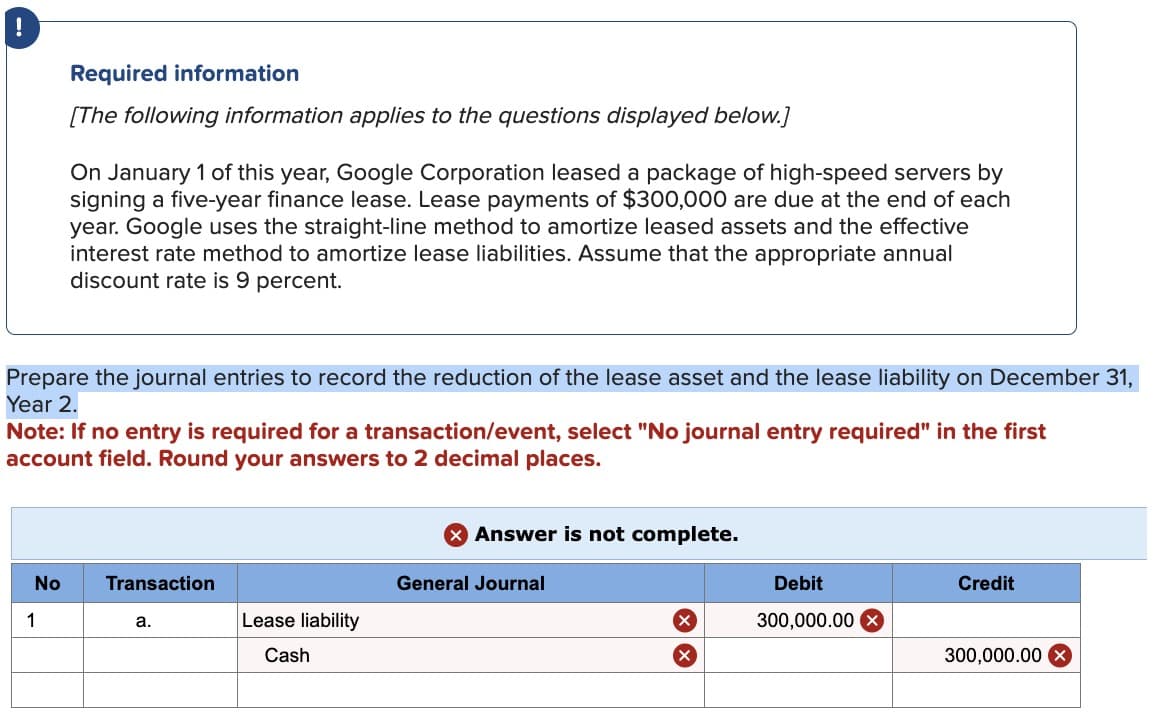 !
Required information
[The following information applies to the questions displayed below.]
On January 1 of this year, Google Corporation leased a package of high-speed servers by
signing a five-year finance lease. Lease payments of $300,000 are due at the end of each
year. Google uses the straight-line method to amortize leased assets and the effective
interest rate method to amortize lease liabilities. Assume that the appropriate annual
discount rate is 9 percent.
Prepare the journal entries to record the reduction of the lease asset and the lease liability on December 31,
Year 2.
Note: If no entry is required for a transaction/event, select "No journal entry required" in the first
account field. Round your answers to 2 decimal places.
1
No
Transaction
a.
> Answer is not complete.
General Journal
Debit
Credit
Lease liability
×
300,000.00
Cash
300,000.00