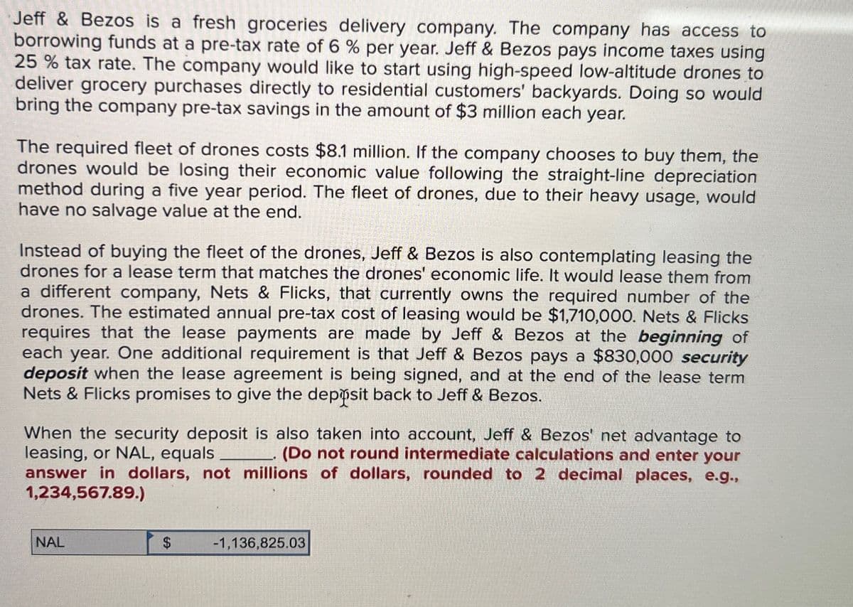 Jeff & Bezos is a fresh groceries delivery company. The company has access to
borrowing funds at a pre-tax rate of 6 % per year. Jeff & Bezos pays income taxes using
25 % tax rate. The company would like to start using high-speed low-altitude drones to
deliver grocery purchases directly to residential customers' backyards. Doing so would
bring the company pre-tax savings in the amount of $3 million each year.
The required fleet of drones costs $8.1 million. If the company chooses to buy them, the
drones would be losing their economic value following the straight-line depreciation
method during a five year period. The fleet of drones, due to their heavy usage, would
have no salvage value at the end.
Instead of buying the fleet of the drones, Jeff & Bezos is also contemplating leasing the
drones for a lease term that matches the drones' economic life. It would lease them from
a different company, Nets & Flicks, that currently owns the required number of the
drones. The estimated annual pre-tax cost of leasing would be $1,710,000. Nets & Flicks
requires that the lease payments are made by Jeff & Bezos at the beginning of
each year. One additional requirement is that Jeff & Bezos pays a $830,000 security
deposit when the lease agreement is being signed, and at the end of the lease term
Nets & Flicks promises to give the deposit back to Jeff & Bezos.
When the security deposit is also taken into account, Jeff & Bezos' net advantage to
leasing, or NAL, equals.
(Do not round intermediate calculations and enter your
answer in dollars, not millions of dollars, rounded to 2 decimal places, e.g.,
1,234,567.89.)
NAL
-1,136,825.03