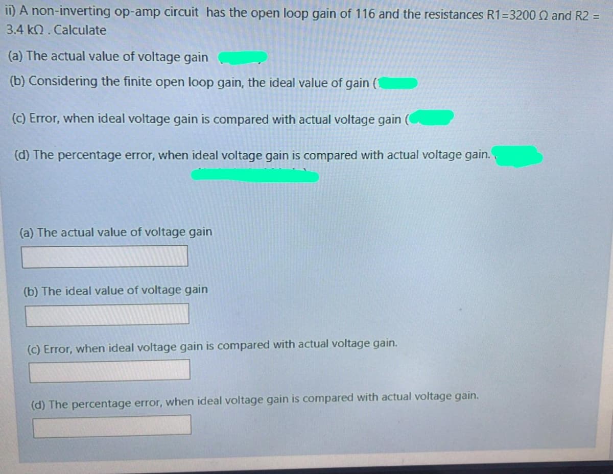 II) A non-inverting op-amp circuit has the open loop gain of 116 and the resistances R1=3200 N and R2 =
3.4 kQ. Calculate
(a) The actual value of voltage gain
(b) Considering the finite open loop gain, the ideal value of gain (1
(c) Error, when ideal voltage gain is compared with actual voltage gain (
(d) The percentage error, when ideal voltage gain is compared with actual voltage gain.
(a) The actual value of voltage gain
(b) The ideal value of voltage gain
(c) Error, when ideal voltage gain is compared with actual voltage gain.
(d) The percentage error, when ideal voltage gain is compared with actual voltage gain.
