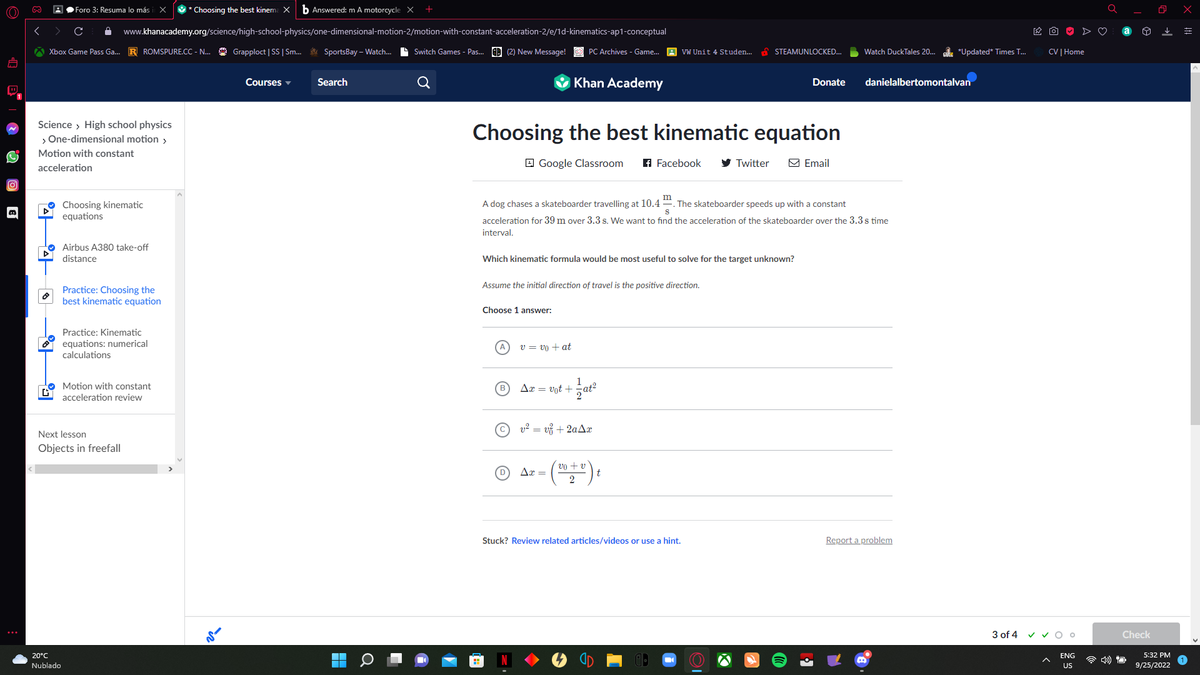 (O)))
D
∞
44
Xbox Game Pass Ga... R ROMSPURE.CC - N... Grapploct | SS | Sm... SportsBay-Watch... Switch Games - Pas... (2) New Message!
|후
Foro 3: Resuma lo más
Science > High school physics
> One-dimensional motion >
Motion with constant
acceleration
GY
20°C
Nublado
www.khanacademy.org/science/high-school-physics/one-dimensional-motion-2/motion-with-constant-acceleration-2/e/1d-kinematics-ap1-conceptual
Choosing kinematic
equations
Airbus A380 take-off
distance
x * Choosing the best kinema X b Answered: m A motorcycle X
Practice: Choosing the
best kinematic equation
Practice: Kinematic
equations: numerical
calculations
Next lesson
Objects in freefall
Motion with constant
acceleration review
ir
Courses
Search
O
Google Classroom
Choosing the best kinematic equation
Khan Academy
Choose 1 answer:
PC Archives - Game... VW Unit 4 Studen...
v = vo + at
Assume the initial direction of travel is the positive direction.
Ax = vot+
Which kinematic formula would be most useful to solve for the target unknown?
Ax=
1
m
S
A dog chases a skateboarder travelling at 10.4. The skateboarder speeds up with a constant
acceleration for 39 m over 3.3 s. We want to find the acceleration of the skateboarder over the 3.3 s time
interval.
f Facebook
at2
v² = v² + 2aAx
vo + v
2
STEAMUNLOCKED...
Twitter
Stuck? Review related articles/videos or use a hint.
Donate
Email
Watch DuckTales 20... *Updated* Times T...
danielalbertomontalvan
Report a problem
CV | Home
3 of 4 ✓ ✓ Oo
ENG
US
Check
O
5:32 PM
9/25/2022
x
=
