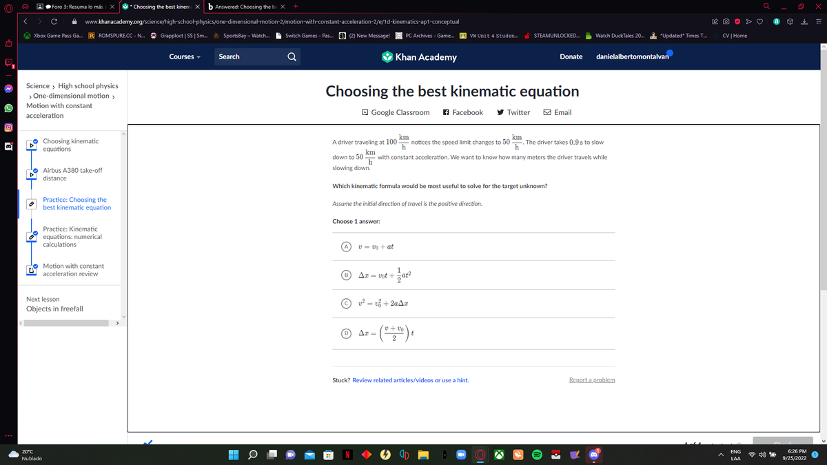 (O)))
D
∞
Xbox Game Pass Ga... R ROMSPURE.CC - N... Grapploct | SS | Sm... SportsBay-Watch... Switch Games - Pas... (2) New Message!
44
Science > High school physics
> One-dimensional motion >
Motion with constant
acceleration
|후
GY
Foro 3: Resuma lo más
x * Choosing the best kinema X b Answered: Choosing the be X
www.khanacademy.org/science/high-school-physics/one-dimensional-motion-2/motion-with-constant-acceleration-2/e/1d-kinematics-ap1-conceptual
20°C
Nublado
Choosing kinematic
equations
Airbus A380 take-off
distance
Practice: Choosing the
best kinematic equation
Practice: Kinematic
equations: numerical
calculations
Next lesson
Objects in freefall
Motion with constant
acceleration review
Courses
Search
Q
H
Choosing the best kinematic equation
Google Classroom f Facebook
PC Archives - Game... VW Unit 4 Studen...
Choose 1 answer:
(D)
Khan Academy
Assume the initial direction of travel is the positive direction.
Which kinematic formula would be most useful to solve for the target unknown?
v = vo + at
Ax= vot+
km
km
A driver traveling at 100 notices the speed limit changes to 50 The driver takes 0.9 s to slow
h
h
km
down to 50 with constant acceleration. We want to know how many meters the driver travels while
h
slowing down.
Ax=
1
sat²
2
v² = v₁ + 2aAx
STEAMUNLOCKED...
Twitter
v
(0 + 200 ) t
Stuck? Review related articles/videos or use a hint.
Donate
Email
Watch DuckTales 20... *Updated* Times T...
danielalbertomontalvan
Report a problem
CV | Home
ENG
LAA
O
6:26 PM
9/25/2022
x
=